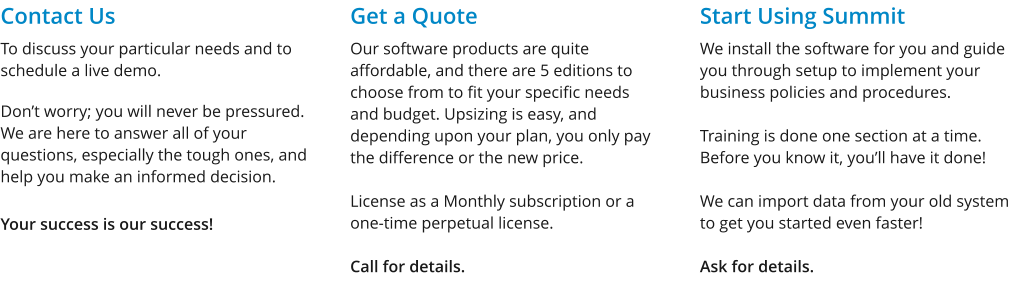 Contact Us To discuss your particular needs and to schedule a live demo.  Don’t worry; you will never be pressured. We are here to answer all of your questions, especially the tough ones, and help you make an informed decision.  Your success is our success! Get a Quote Our software products are quite affordable, and there are 5 editions to choose from to fit your specific needs and budget. Upsizing is easy, and depending upon your plan, you only pay the difference or the new price.  License as a Monthly subscription or a one-time perpetual license.  Call for details. Start Using Summit We install the software for you and guide you through setup to implement your business policies and procedures.  Training is done one section at a time. Before you know it, you’ll have it done!   We can import data from your old system to get you started even faster!  Ask for details.